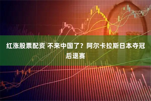 红涨股票配资 不来中国了？阿尔卡拉斯日本夺冠后退赛