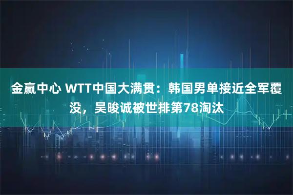 金赢中心 WTT中国大满贯：韩国男单接近全军覆没，吴晙诚被世排第78淘汰
