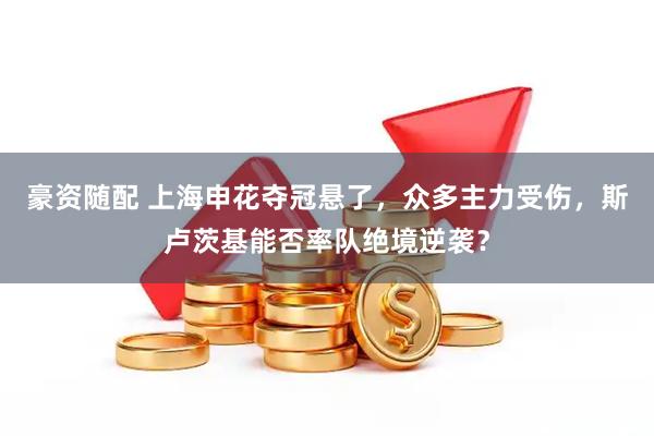 豪资随配 上海申花夺冠悬了，众多主力受伤，斯卢茨基能否率队绝境逆袭？