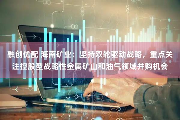融创优配 海南矿业：坚持双轮驱动战略，重点关注控股型战略性金属矿山和油气领域并购机会