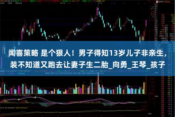 闻喜策略 是个狠人！男子得知13岁儿子非亲生，装不知道又跑去让妻子生二胎_向勇_王琴_孩子